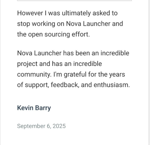 Screenshot from the official blogpost that says:
However I was ultimately asked to stop working on Nova Launcher and the open sourcing effort.

Nova Launcher has been an incredible project and has an incredible community. I'm grateful for the years of support, feedback, and enthusiasm.

Kevin Barry

September 6, 2025