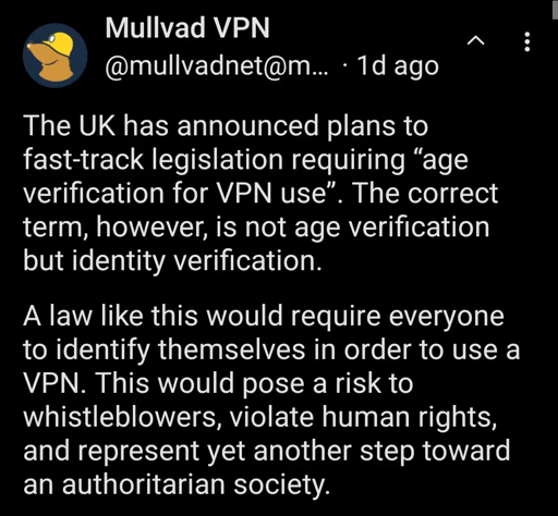 The UK has announced plans to fast-track legislation requiring “age verification for VPN use”. The correct term, however, is not age verification but identity verification. A law like this would require everyone to identify themselves in order to use a VPN. This would pose a risk to whistleblowers, violate human rights, and represent yet another step toward an authoritarian society.